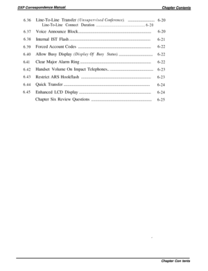 Page 1256.36
6.37
6.38
6.39
6.40
6.41
6.42
6.43
6.44
6.45Line-To-LineTransfer(UnsupervisedConference)...........................6-20
Line-To-Line Connect Duration
................................................
6-20Voice Announce Block.......................................................................
6-20Internal IST Flash...............................................................................
6-21Forced Account Codes.......................................................................
6-22Allow...