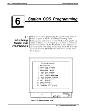 Page 126DXP Correspondence ManualStation Class Of ServiceL
6
Station COS Programming
6.1
In traducing
Station 
COS
ProgrammingStation class of service programming allows you to assign blocks of
features to groups of stations. By enabling or disabling certain
features, you can create a “class of service” that can be assigned to any
number of stations. You can program up to 32 classes of service; class
of service one defaults with the PC Attendant in mind, while class of
Iservice 32 defaults with settings for an...