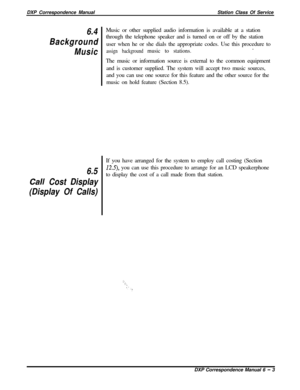 Page 128DXP Correspondence ManualStation Class Of Service6.4
Background
Music
6.5
Call Cost Display
(Display Of Calls)~Music or other supplied audio information is available at a station
through the telephone speaker and is turned on or off by the station
user when he or she dials the appropriate codes. Use this procedure to
assign background music to stations..
The music or information source is external to the common equipment
and is customer supplied. The system will accept two music sources,
and you can use...