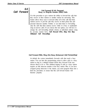 Page 129Station Class Of ServiceDXP Correspondence Manual6.6
Call ForwardCall Forward Of All, Personal,
Busy, or Ring-No Answer (RNA) CallsUse this procedure to give stations the ability to forward the calls that
they receive at their stations to another station for answering. This
feature allows these users to forward either all of the calls that their
stations receive or just the calls they receive on their prime line and
personal intercom number. Further, it can limit them to forwarding
only the calls that...