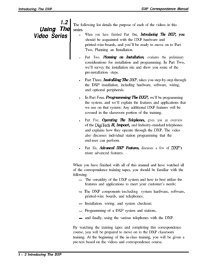 Page 14Introducing The DXPDXP Correspondence Manual1.2
UsincThe following list details the purpose of each of the videos in this_ ----3 The series.
Video SerieslWhen you have finished Part One, Introducing The DXP, youshould be acquainted with the DXP hardware and
printed-wire-boards, and you’ll be ready to move on to Part
Two, Planning an Installation.
l
Part Two, Planning an Installation, evaluates the preliminaryconsiderations for installation and programming. In Part Two,
we’ll survey the installation site...