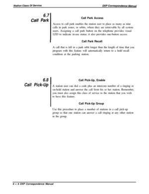 Page 1316.7
Cali Park
6.8
Call Pick-Up
Call Park AccessAccess to call park enables the station user to place as many as nine
calls in park zones, or orbits, where they are retrievable by all system
users. Assigning a call park button on the telephone provides visual
LED to indicate in-use status; it also provides one-button access.
ICall Park RecallA call that is left in a park orbit longer than the length of time that you
program with this feature will automatically return to a hold recall
condition at the...