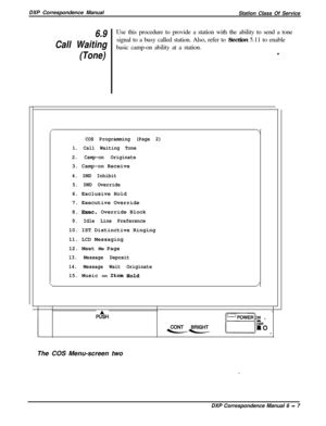 Page 132DXP Correspondence Manual
Station Class Of Service6.9Use this procedure to provide a station with the ability to send a tone
Call Waitingsignal to a busy called station. Also, refer to Section 5.11 to enable
basic camp-on ability at a station.
(Tone).
f-I
COS Programming (Page 2)
1. Call Waiting Tone
2. Camp-on Originate3. Camp-on Receive
4. DND Inhibit
5. DND Override6. Exclusive Hold
7. Executive Override
8. 
Exec.Override Block
9. Idle Line Preference10. IST Distinctive Ringing
11. LCD Messaging
12....
