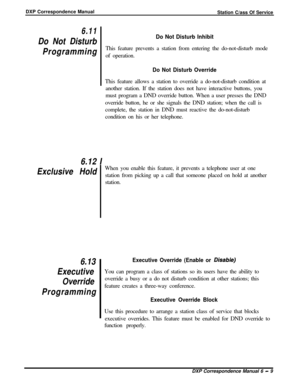 Page 134DXP Correspondence Manual
Station C/ass Of Service6.11
Do Not Disturb
Programming
Do Not Disturb InhibitThis feature prevents a station from entering the do-not-disturb mode
of operation.
Do Not Disturb OverrideThis feature allows a station to override a do-not-disturb condition at
another station. If the station does not have interactive buttons, you
must program a DND override button. When a user presses the DND
override button, he or she signals the DND station; when the call is
complete, the station...