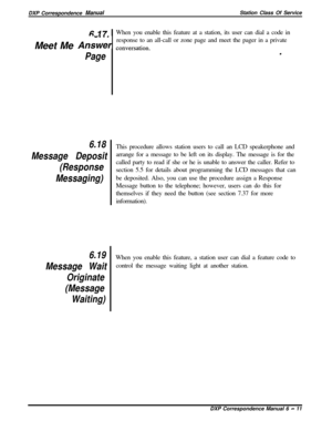 Page 136DXP Correspondence ManualStation Class Of Service
6 17When you enable this feature at a station, its user can dial a code in
Meet Me 
An&w conversation.response to an all-call or zone page and meet the pager in a private
Page.
6.18
Message Deposit
(Response
Messaging)
6.19
Message Wait
Originate
(Message
Waiting)This procedure allows station users to call an LCD speakerphone and
arrange for a message to be left on its display. The message is for the
called party to read if she or he is unable to answer...