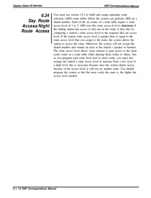 Page 1396.24
Day Route
Access/Night
Route AccessYou must use section 12.4 to build and assign automatic route
selection (ARS) route tables before the system can perform ARS on a
dialed number. Each of the six routes of a route table require a route
access level of 1 to 4. ARS uses this route access level to 
deterinine if
the dialing station has access to dial out on the route; it does this by
comparing a station’s route access level to the required dial out access
level. If the station route access level is...