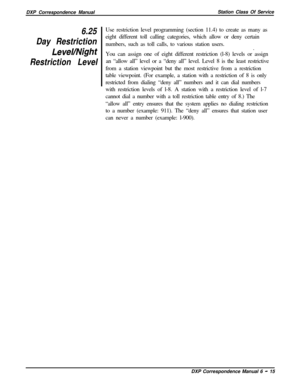 Page 140DXP Correspondence ManualStation Class Of Service6.25
Day Restriction
LeveVNight
Restriction LevelUse restriction level programming (section 11.4) to create as many as
eight different toll calling categories, which allow or deny certain
numbers, such as toll calls, to various station users.
.
You can assign one of eight different restriction (l-8) levels or assign
an “allow all” level or a “deny all” level. Level 8 is the least restrictive
from a station viewpoint but the most restrictive from a...