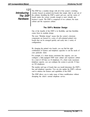 Page 151.3
Introducing
The DXP
HardwareThe DXP has a modular design with all of the system’s switching
circuitry housed on printed-wire-boards that simply slide in and out of
the cabinets. Installing the DXP is quick and easy, and the variety of
boards makes the system versatile enough to meet virtually any
business’s needs. The DXP is comprised of two cabinets, the main
cabinet and the expansion cabinet.
The DXP’s Modular Design
One of the benefits of the DXP is its flexibility, and that flexibility
comes from...