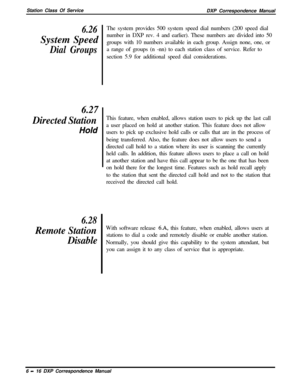 Page 141Station Class Of Service
DXP Correspondence Manual6.26System Speed
Dial Groups
6.27
Directed Station
Hold
6.28
Remote Station
DisableThe system provides 500 system speed dial numbers (200 speed dial
number in DXP rev. 4 and earlier). These numbers are divided into 50
groups with 10 numbers available in each group. Assign none, one, or
a range of groups (n -nn) to each station class of service. Refer to
section 5.9 for additional speed dial considerations.
This feature, when enabled, allows station users...