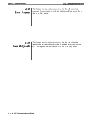 Page 1436.30This feature provides station access to a line for call answering
Line Answerpurposes. You must turn on both line originate and line answer for a
line to be fully usable.
.
6.31This feature provides station access to a line for call originating
purposes for an entire class of service of stations. You must turn on
Line &@inak both 1’me originate and line answer for a line to be fully usable.
6 
- 18 DXP Correspondence Manual 