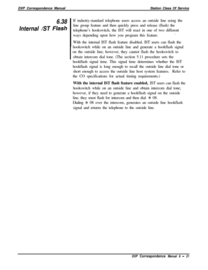 Page 146DXP Correspondence ManualStation Class Of Service6.38
Internal /ST 
FlashIf industry-standard telephone users access an outside line using the
line group feature and then quickly press and release (flash) the
telephone’s hookswitch, the IST will react in one of two different
ways depending upon how you program this feature..
With the internal IST flash feature disabled, IST users can flash the
hookswitch while on an outside line and generate a hookflash signal
1  on the outside line; however, they cannot...
