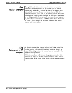 Page 1496.44
Quick Transfer
6.45
Enhanced LCD
DisplayThe quick transfer feature allows users to perform an automatic
screened or unscreened transfer of an incoming line call without
pressing their telephone’s 
TRANSKNF button. The transfer occurs
automatically as soon as the user who answers the call dials the
intercom number or access code for the transfer location. The system
begins the call transfer process as soon as the user dials a digit on his
or her dial pad, and it affects the transfer as soon as the...