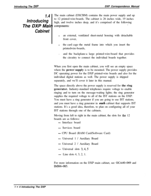 Page 16Introducing The DXPDXP Correspondence Manual
1.4The main cabinet (DXCBM) contains the main power supply and up
Introducingto 12 printed-wire-boards. The cabinet is 26 inches wide, 19 inches
high, and twelve inches deep, and it’s comprised of the following
The DXP Main 
components:.
Cabinetlan external, ventilated sheet-metal housing with detachable
front cover,
lthe card cage-the metal frame into which you insert the
printedwire-boards,
.
and the backplane-a large printed-wire-board that provides
the...
