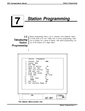 Page 155DXP Correspondence ManualStation ProgrammingL.
7
Station Programming
7. IStation programming allows you to customize each telephone station
In traducingto fit the needs of its user. Unlike class of service programming, where
you set features for a group of stations, with station programming, you
Stationcan set the features for a single station.
Programming
I
Station Programming
1. Personal ITCM
:%XX
2. Display Name
3. Full Name
4. Class of Service:XX
5. Speed Dial Sets
:3
6. Idle Line Priority: None
7....