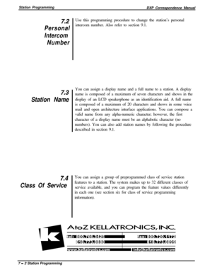 Page 156Station Programming
DXP Correspondence Manual7.2
Personal
Intercom
Number
7.3
Station Name
7.4
Class Of ServiceUse this programming procedure to change the station’s personal
intercom number. Also refer to section 9.1.
You can assign a display name and a full name to a station. A display
name is composed of a maximum of seven characters and shows in the
display of an LCD speakerphone as an identification aid. A full name
is composed of a maximum of 20 characters and shows in some voice
mail and open...