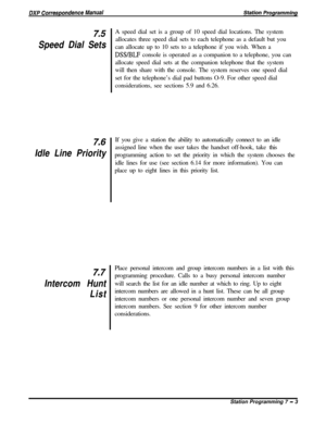 Page 1577.5
Speed Dial Sets
7.6
Idle Line Priority
7.7
Intercom Hunt
ListA speed dial set is a group of 10 speed dial locations. The system
allocates three speed dial sets to each telephone as a default but you
can allocate up to 10 sets to a telephone if you wish. When a
DSS/BLF console is operated as a companion to a telephone, you can
allocate speed dial sets at the companion telephone that the system
will then share with the console. The system reserves one speed dial
set for the telephone’s dial pad buttons...