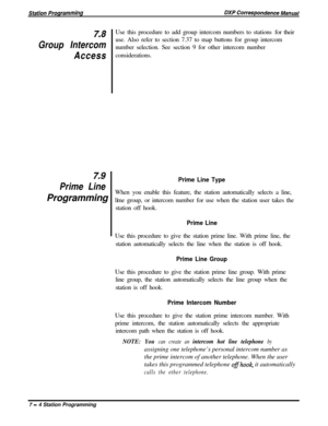 Page 158Z8Use this procedure to add group intercom numbers to stations for their
Group Intercomuse. Also refer to section 7.37 to map buttons for group intercom
number selection. See section 9 for other intercom number
Accessconsiderations.
z9
Prime Line
Prime Line TypeWhen you enable this feature, the station automatically selects a line,
Programming 
1.me group, or intercom number for use when the station user takes the
station off hook.
Prime LineUse this procedure to give the station prime line. With prime...
