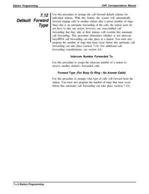 Page 160Station ProgrammingDXP Correspondence Manualz12
Defaulf Forward
TYPeUse this procedure to arrange the call forward default scheme for
individual stations. With this feature, the system will automatically
forward ringing calls to another station after a preset number of rings.
Since this is an automatic forwarding of the calls, the station users do
not have to take any action; however, any user-enabled call
forwarding that they take at their stations will override this automatic
call forwarding. This...