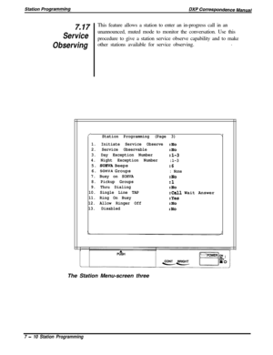Page 1647.17This feature allows a station to enter an in-progress call in an
Serviceunannounced, muted mode to monitor the conversation. Use this
Observingprocedure to give a station service observe capability and to make
other stations available for service observing..
/-Station Programming (Page 3)7
1. Initiate Service Observe:No
2. Service Observable
:No
3. Day Exception Number
:l-3
4. Night Exception Number
:l-35. 
SOHVA Beeps:66. SOHVA Groups
: None
7. Busy on SOHVA:No
8. Pickup Groups
:l
9. Thru...
