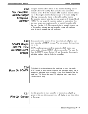 Page 165DXP Correspondence ManualStation Programming7.18
Day Exception
Number/Night
Exception
NumberException numbers allow stations to dial numbers that they are not
normally allowed to dial by their automatic route selection/toll
restriction levels. If the toll restriction table exception number matches
one of the exception numbers that you assign to the station 
usihg the
following procedure, the station is allowed to dial the number.
The exception number values that you can assign are 1 through 32 and
NONE....