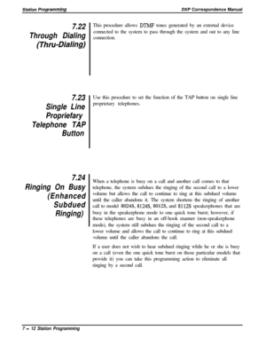 Page 166Sfafion /JrogrammiflgDXP Correspondence Manual
7.22
Through Dialing
(Thru-Dialing)
7.23
Single Line
Propriefary
Telephone TAP
Button
7.24
Ringing On Busy
(Enhanced
Subdued
Ringing)This procedure allows 
DTMF tones generated by an external device
connected to the system to pass through the system and out to any line
connection.
Use this procedure to set the function of the TAP button on single line
proprietary telephones.
When a telephone is busy on a call and another call comes to that
telephone, the...