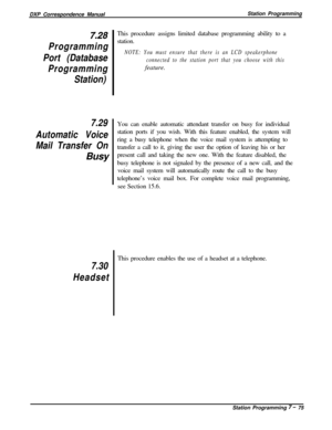 Page 169DXP Correspondence ManualStation Programming7.28
Programming
Port (Database
Programming
Station)
7.29
Automatic Voice
Mail Transfer OnBusyThis procedure assigns limited database programming ability to a
station.NOTE: You must ensure that there is an LCD speakerphone
connected to the station port that you choose with thisfeature.
You can enable automatic attendant transfer on busy for individual
station ports if you wish. With this feature enabled, the system will
ring a busy telephone when the voice mail...