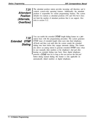 Page 170Station Programming
DXP Correspondence Manualz31
Attendant
Position
(Alternate,
Ovetflow)
7.32
Extended DTMF
Dia/ingThe attendant position station provides incoming call direction, and it
controls system-wide operating features. Additionally, the attendant
position is responsible for certain programming features. The system
defaults two stations as attendant positions (101 and 102) but it does
not limit the number of attendant positions that it can support. Also
refer to section 5.12.
You can enable the...