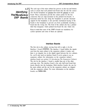 Page 18Introducing The DXPDXP Correspondence Manual
1.7
Identifying
The Mandatory
DXP BoardsThe card cage of the main cabinet has grooves on the top and bottom
racks to ensure that each printed-wire-board only fits into the correct
slot. On the backplane are 
pinouts that match the pinouts on each
board. These connections provide the contact points for the bus
connectors that are edge-mounted on the printed-wire-boards. A
horizontal metal bar runs along the backplane to provide structural
support for the...