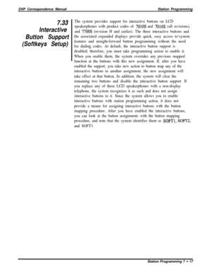 Page 171DXP Correspondence ManualStation Programming7,33
Interactive
Button Support
(Softkeys Setup)The system provides support for interactive buttons on LCD
speakerphones with product codes of 
7010s and 7016s (all revisions),
and 
7700s (revision H and earlier). The three interactive buttons and
the associated expanded displays provide quick, easy access to‘system
features and straight-forward button programming without the need
for dialing codes. At default, the interactive button support is
disabled;...