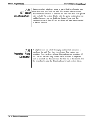 Page 172z34
IST Hold
Confirmation
7.35
Transfer Ring
CadenceIndustry-standard telephones sound a special hold confirmation tone
when their users place calls on hold. Prior to this software release,
these telephones returned to intercom dial tone when their users placed
calls on hold. The system defaults with the special confirmation tone
enabled; however, you can disable the feature if you wish. The
confirmation tone is three 80 ms. on -80 ms. off tone bursts repeated
at 800 ms. intervals.
A telephone user can...
