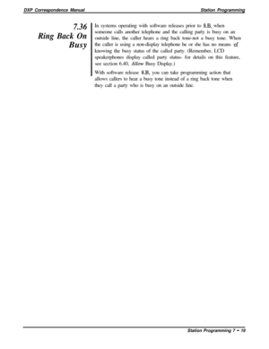 Page 173DXP Correspondence ManualStation Programming7.36
Ring Back OnBusyIn systems operating with software releases prior to 8.B, when
someone calls another telephone and the calling party is busy on an
outside line, the caller hears a ring back tone-not a busy tone. When
the caller is using a non-display telephone he or she has no means 
,ofknowing the busy status of the called party. (Remember, LCD
speakerphones display called party status- for details on this feature,
see section 6.40, 
Allow Busy Display.)...