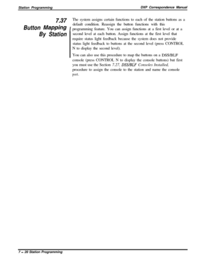 Page 174Station ProgrammingDXP Correspondence Manual7 37
Button MappingIThe system assigns certain functions to each of the station buttons as a
default condition. Reassign the button functions with this
programming feature. You can assign functions at a first level or at a
By Stationsecond level at each button. Assign functions at the first level that
require status light feedback because the system does not provide
status light feedback to buttons at the second level (press CONTROL
N to display the second...