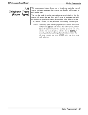 Page 1757.38
Telephone Types
(Phone Types)This programming feature allows you to identify the particular type of
system telephone equipment that you or your installer will connect to
each station port.
You can also mark the station port equipment as undefined so ‘that the
system will not test the port for a specific type of equipment and will
not include the port in any menu presentations. Also refer to Section
7.26, Station Disable, for the procedure for disabling a station port.
NOTE: Depending upon which...