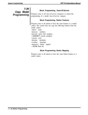 Page 176z39
Copy Model
Programming
Block Programming, Class-Of-ServiceProgram some or all class-of-service categories to match the .
programming of a model class-of-service category.
Block Programming, Station FeaturesProgram some or all stations to have the same features as a model
station. The system does not copy the following features from the
model station:
-station name,
-intercom numbers,
-personal speed dial numbers,
-DSSBLF console installed,
-console port,
-alternate attendant,
-overflow attendant,...