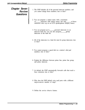 Page 177Chapter Seven
Review1. The DXP defaults all of the personal intercom numbers, and
you cannot change those numbers; true or false?
Questions
I2. You can program a station name with a maximum
ofcharacters (full station name), but onlyof those
characters show up on an LCD speakerphone (display name).
3. You can program up topersonal intercoms in an
intercom hunt list; you can also program
groupintercoms in the hunt list.
4. All of the intercoms in a hunt list must be group intercoms; true
or false?
5. You...