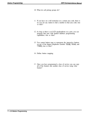 Page 17810. What do call pickup groups do?11.If you have set a toll restriction on a certain area code, there is
no way for any station to dial a number in that area code; true
or false?
12. As long as there is an LCD speakerphone on a port, you can
program that port with limited database programming
capabilities; true or false?
13. You cannot button map or reprogram the interactive buttons
on any of the Impact telephones (models 
701OS, 7016S, and
7700s); true or false?
14. Define button mapping.
15.Once you...