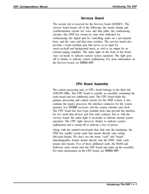 Page 19DXP Correspondence ManualIntroducing The DXP
Services Board
The second slot is reserved for the Services board (DXSRV). The
services board houses all of the following: the master timing and
synchronization circuits for voice and data paths, the conferencing
circuitry (the DXP has twenty-six time slots dedicated for
conferencing) the digital pad for controlling audio on a per-channel
basis, and the voice and data time switches. The services board also
provides a 6-pin modular jack that serves as an input...