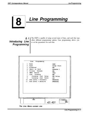 Page 181DXP Correspondence ManualLine Programming
L
8
Line Programming
8. IThe DXP is capable of using several types of lines, and each line type
Introducing Lineoffers different programming options. Line programming allows you
to set the parameters for each line.
Programming
Line Programming
1.Name
2.Type
3.Disabled
4. Music on Bold
5.Privacy Release
6.SMDR Record
7.Cost Incoming
8.-Incoming Cost Delay
9.-Incoming Cost Route
10.Pad Level - Transmit
11.Pad Level - Receive
:XXX
:Loog Start
:No
:Source 1
:No
:Yes...