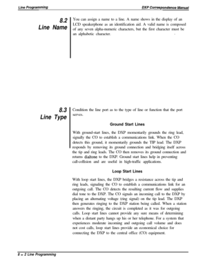 Page 1828.2
Line Name
8.3
Line TypeYou can assign a name to a line. A name shows in the display of an
LCD speakerphone as an identification aid. A valid name is composed
of any seven alpha-numeric characters, but the first character must be
an alphabetic character..
Condition the line port as to the type of line or function that the port
serves.
Ground Start LinesWith ground-start lines, the DXP momentarily grounds the ring lead,
signally the CO to establish a communications link. When the CO
detects this...