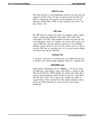 Page 183E&M Tie LinesPorts three and four on each multipurpose board are the only ports that
support E and M tie lines. Tie lines are special circuits that allow the
DXP to communicate with remotely located equipment such as the
following: another DXP, a PBX, or other common carrier (OCC), for
long distance calls.
DID LinesThe DID board lets stations have their own telephone number without
having a separate line dedicated to that station. The central office
sends digits to the DXP, which interprets the digits...