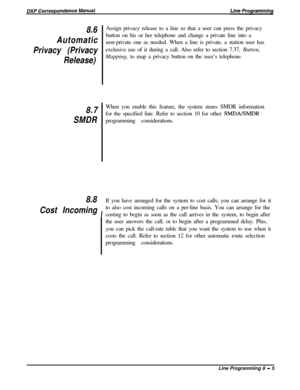 Page 1858.6
Automatic
Privacy (Privacy
Release)
8.7
SMDRAssign privacy release to a line so that a user can press the privacy
button on his or her telephone and change a private line into a
non-private one as needed. When a line is private, a station user has
exclusive use of it during a call. Also refer to section 7.37, Button,
Mapping, to map a privacy button on the user’s telephone.
When you enable this feature, the system stores SMDR information
for the specified line. Refer to section 10 for other...
