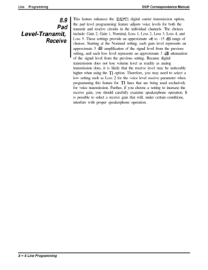 Page 186Line ProgrammingDXP Correspondence Manual
8.9This feature enhances the DXPTl digital carrier transmission option,
Padthe pad level programming feature adjusts voice levels for both the
transmit and receive circuits in the individual channels. The choices
Level-Transmit,include: Gain 2, Gain 1, Nominal, Loss 1, Loss 2, Loss 3, Loss 4, and
ReceiveLoss 5. These settings provide an approximate +6 to -15 dB range of
choices. Starting at the Nominal setting, each gain level represents an
approximate 3 
dB...