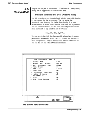 Page 187DXP Correspondence ManualLine Programming
8.10Program the line port to match either a DTMF tone or a rotary (pulse)
Dialing Modedialing line as supplied by the central office (CO).Pulse Dial Make/Pulse Dial Break (Pulse Dial Ratio)Use this procedure to set the make/break ratio for rotary dial signaling
to match rotary dial line requirements. You can set the line
make/break ratio for rotary dial (pulse dial) signaling in a more
flexible manner to match many different rotary dial line requirements.
You can...