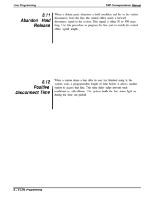 Page 188Line ProgrammingDXP Correspondence Manual
8.11When a distant party abandons a hold condition and his or her station
Abandon Holddisconnects from the line, the central office sends a forward
disconnect signal to the system. This signal is either 50 or 350 msec.
Releaselong. Use this procedure to program the line port to match the central
office signal length.
8.12
IWhen a station drops a line after its user has finished using it, thePositivesystem waits a programmable length of time before it allows...