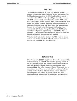 Page 20Introducing The DXPDXP Correspondence Manual
Ram Card
The random access memory, or RAM, card holds the memory.
required to support the system’s software package and database. The
RAM card attaches directly to the CPU board, and its circuitry is
connected to the CPU board through a 
64-pin dual in-line connector.
The RAM card is available in two forms: the standard 
RAM card,
DXRAMSTD68K, and the expanded RAM, DXRAM-EXP68K. Both
boards have a super capacitor that retains system programming for a
minimum...