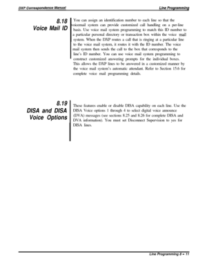 Page 1918.18
Voice Mail ID
8.19
DISA and DISA
Voice OptionsYou can assign an identification number to each line so that the
voicemail system can provide customized call handling on a per-line
basis. Use voice mail system programming to match this ID number to
~  a particular personal directory or transaction box within the voice 
,mailsystem. When the DXP routes a call that is ringing at a particular line
to the voice mail system, it routes it with the ID number. The voice
~  mail system then sends the call to...