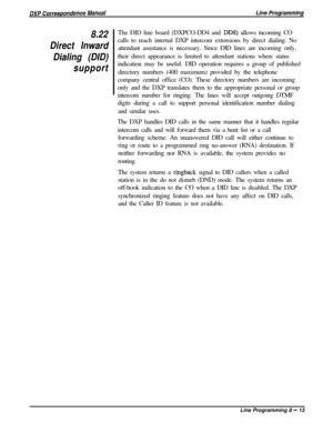 Page 1938.22
Direct Inward
Dialing (DID)
supportThe DID line board (DXPCO-DD4 and DDS) allows incoming CO
calls to reach internal DXP intercom extensions by direct dialing. No
attendant assistance is necessary. Since DID lines are incoming only,
their direct appearance is limited to attendant stations where status
indication may be useful. DID operation requires a group of published
directory numbers (400 maximum) provided by the telephone
company central office (CO). These directory numbers are incoming
only...