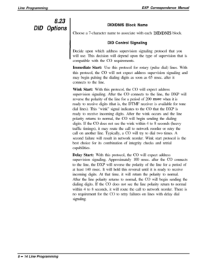 Page 194Line ProgrammingDXP Correspondence Manual8.23
DID OptionsDID/DNIS Block NameChoose a 7-character name to associate with each 
DID/DNIS block.
DID Control Signaling
IDecide upon which address supervision signaling protocol that you
will use. This decision will depend upon the type of supervision that is
compatible with the CO requirements.
Immediate Start: Use this protocol for rotary (pulse dial) lines. With
this protocol, the CO will not expect address supervision signaling and
may begin pulsing the...