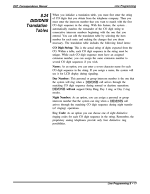 Page 197DXP Correspondence ManualLine Programming8.24
DID/DNIS
Translation
TablesWhen you initialize a translation table, you must first enter the string
of CO digits that you obtain from the telephone company. Then you
must enter the intercom number that you want to match with the first
CO digit sequence in the string. With this feature, the system .
automatically matches the remainder of the CO digit string to
consecutive intercom numbers beginning with the one that you
entered. You can edit the translation...