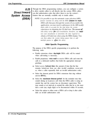 Page 198Line ProgrammingDXP Correspondence Manual8.25
DirectInward
System Access
(DISA)Through the DISA programming routines, you can configure a system
to allow outside callers to call directly into the system. DISA callers
can dial authorization codes that allow them to use the system’s
features that are normally available only to inside callers.
.NOTE: It is possible to use the automatic route selection (ARS)
feature (section 12) along with the DISA feature to routeDISA calls that pass through the system. If...